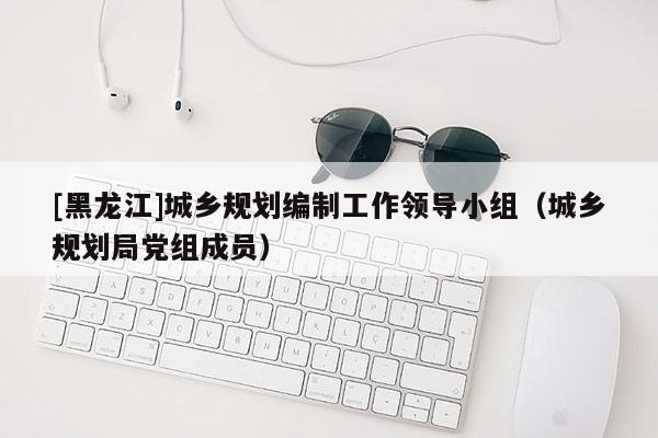 [黑龍江]城鄉規劃編制工作領導小組（城鄉規劃局黨組成員）