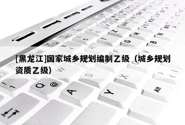 [黑龍江]國(guó)家城鄉(xiāng)規(guī)劃編制乙級(jí)（城鄉(xiāng)規(guī)劃資質(zhì)乙級(jí)）