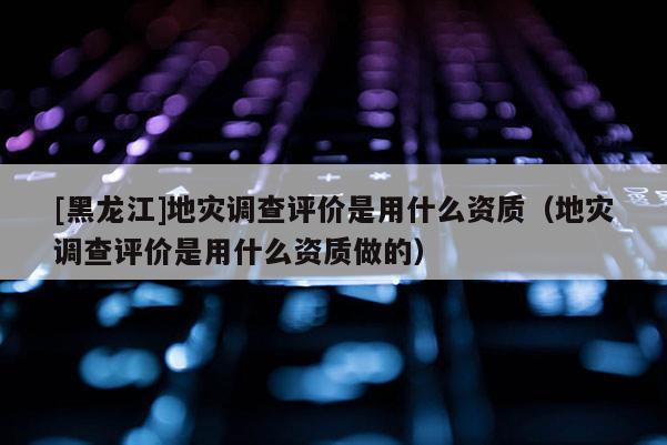 [黑龍江]地災調查評價是用什么資質（地災調查評價是用什么資質做的）