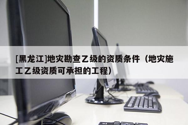 [黑龍江]地災勘查乙級的資質條件（地災施工乙級資質可承擔的工程）