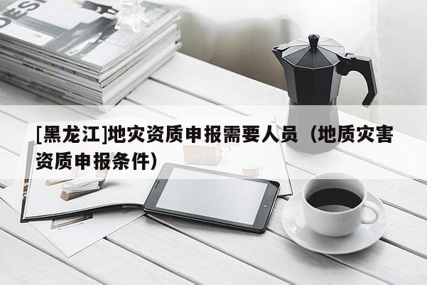 [黑龍江]地災資質申報需要人員（地質災害資質申報條件）