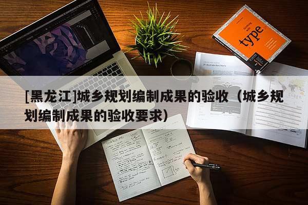 [黑龍江]城鄉規劃編制成果的驗收（城鄉規劃編制成果的驗收要求）