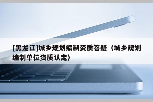 [黑龍江]城鄉規劃編制資質答疑（城鄉規劃編制單位資質認定）
