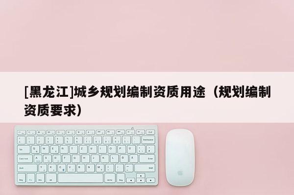 [黑龍江]城鄉規劃編制資質用途（規劃編制資質要求）