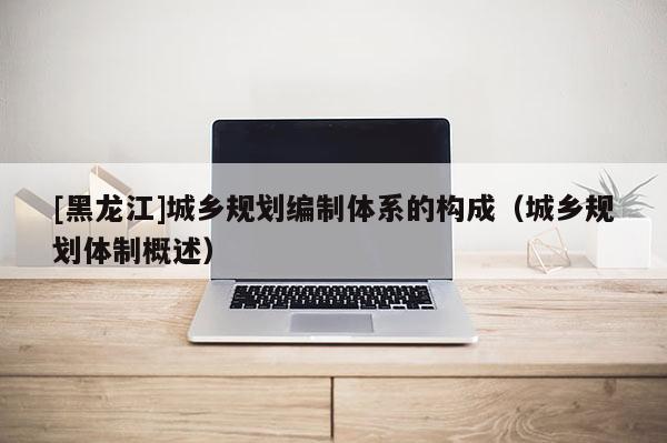 [黑龍江]城鄉規劃編制體系的構成（城鄉規劃體制概述）
