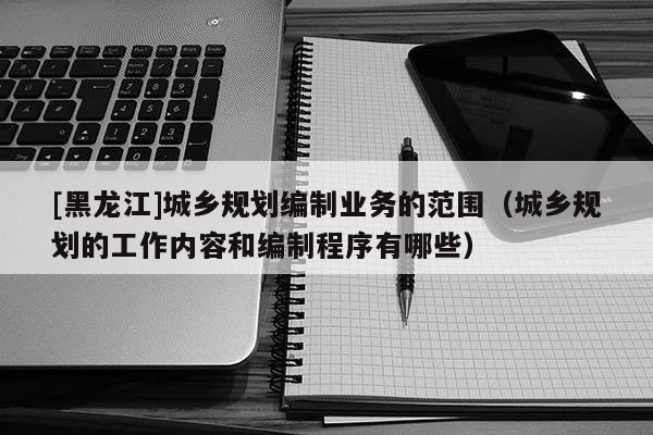 [黑龍江]城鄉規劃編制業務的范圍（城鄉規劃的工作內容和編制程序有哪些）