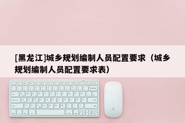 [黑龍江]城鄉規劃編制人員配置要求（城鄉規劃編制人員配置要求表）