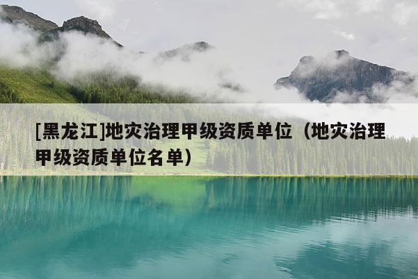 [黑龍江]地災治理甲級資質單位（地災治理甲級資質單位名單）