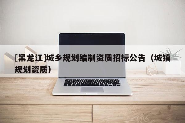 [黑龍江]城鄉規劃編制資質招標公告（城鎮規劃資質）