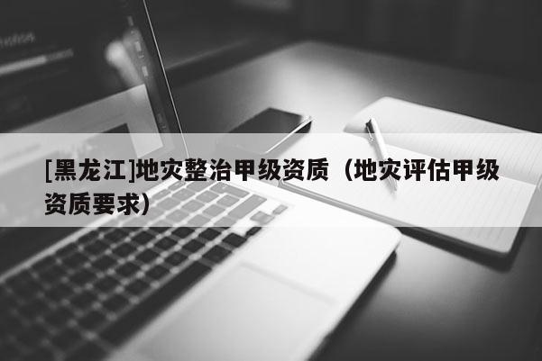 [黑龍江]地災整治甲級資質（地災評估甲級資質要求）