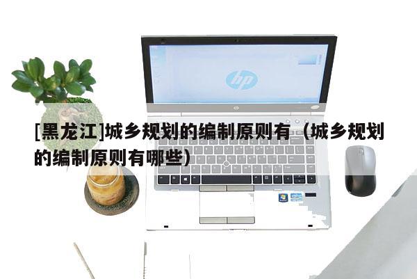 [黑龍江]城鄉規劃的編制原則有（城鄉規劃的編制原則有哪些）