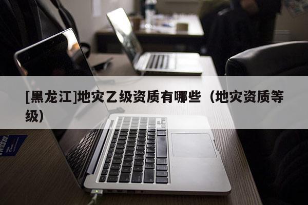 [黑龍江]地災乙級資質有哪些（地災資質等級）