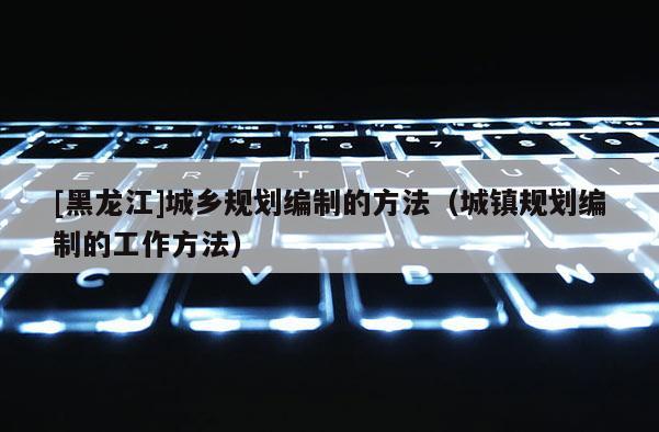 [黑龍江]城鄉規劃編制的方法（城鎮規劃編制的工作方法）