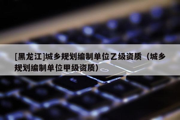 [黑龍江]城鄉規劃編制單位乙級資質（城鄉規劃編制單位甲級資質）