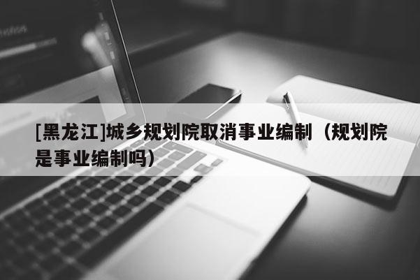 [黑龍江]城鄉規劃院取消事業編制（規劃院是事業編制嗎）