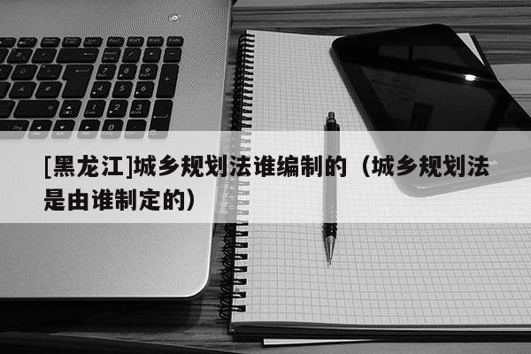 [黑龍江]城鄉(xiāng)規(guī)劃法誰(shuí)編制的（城鄉(xiāng)規(guī)劃法是由誰(shuí)制定的）
