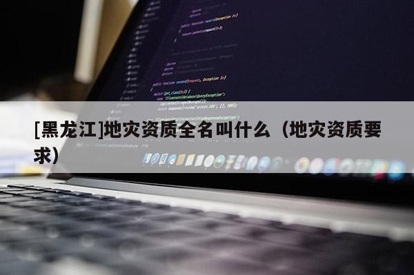 [黑龍江]地災資質全名叫什么（地災資質要求）