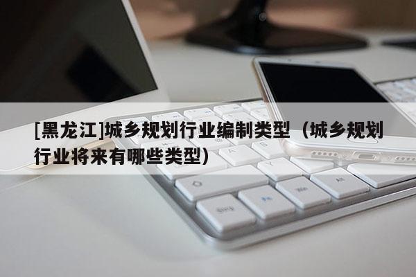 [黑龍江]城鄉規劃行業編制類型（城鄉規劃行業將來有哪些類型）