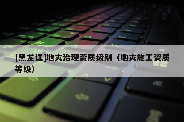 [黑龍江]地災(zāi)治理資質(zhì)級(jí)別（地災(zāi)施工資質(zhì)等級(jí)）