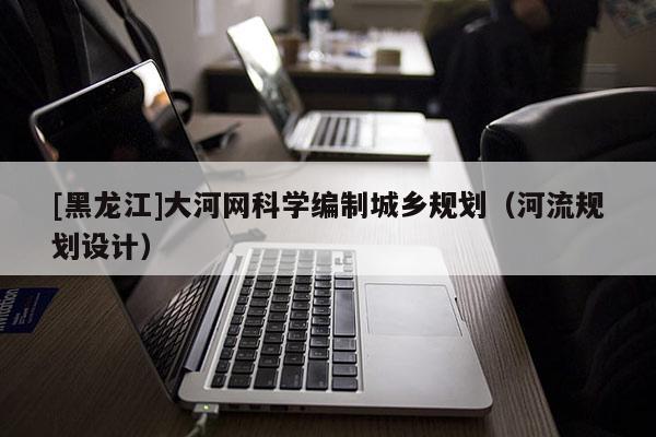 [黑龍江]大河網科學編制城鄉規劃（河流規劃設計）
