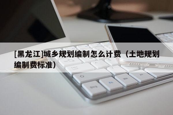 [黑龍江]城鄉規劃編制怎么計費（土地規劃編制費標準）