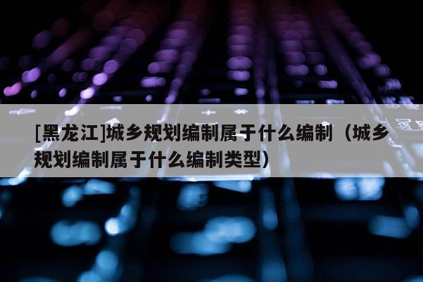 [黑龍江]城鄉規劃編制屬于什么編制（城鄉規劃編制屬于什么編制類型）