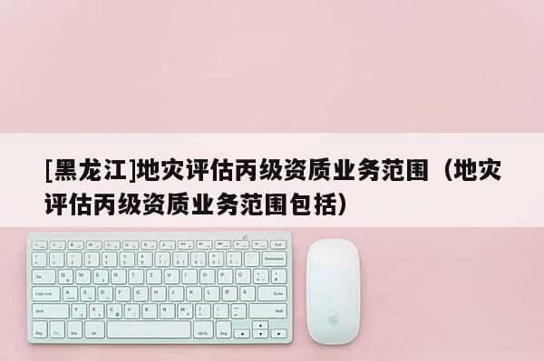 [黑龍江]地災評估丙級資質業務范圍（地災評估丙級資質業務范圍包括）