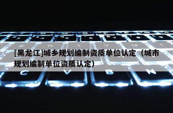 [黑龍江]城鄉(xiāng)規(guī)劃編制資質(zhì)單位認(rèn)定（城市規(guī)劃編制單位資質(zhì)認(rèn)定）