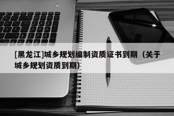 [黑龍江]城鄉規劃編制資質證書到期（關于城鄉規劃資質到期）