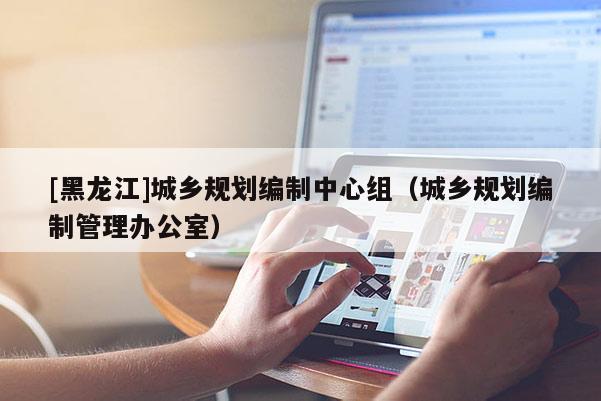[黑龍江]城鄉規劃編制中心組（城鄉規劃編制管理辦公室）
