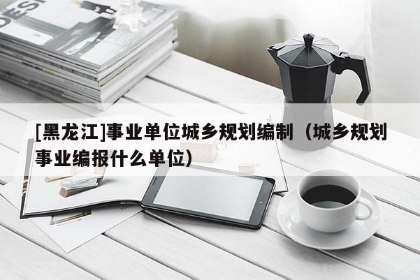 [黑龍江]事業單位城鄉規劃編制（城鄉規劃事業編報什么單位）