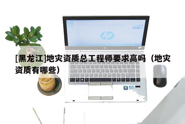 [黑龍江]地災資質(zhì)總工程師要求高嗎（地災資質(zhì)有哪些）