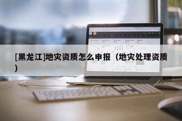 [黑龍江]地災資質怎么申報（地災處理資質）