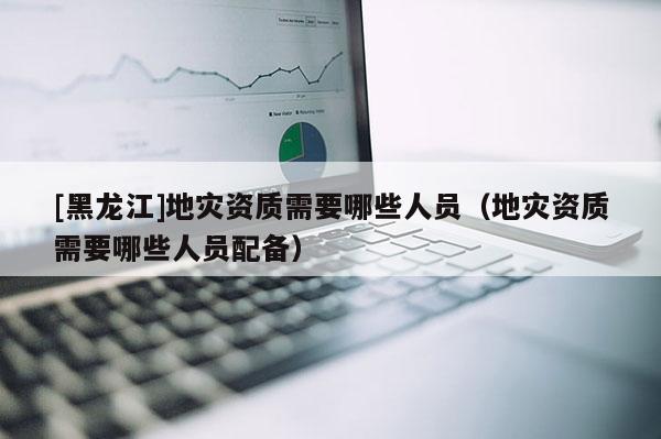 [黑龍江]地災資質需要哪些人員（地災資質需要哪些人員配備）