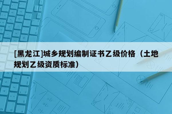 [黑龍江]城鄉規劃編制證書乙級價格（土地規劃乙級資質標準）