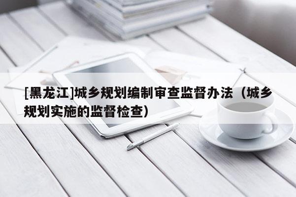 [黑龍江]城鄉規劃編制審查監督辦法（城鄉規劃實施的監督檢查）