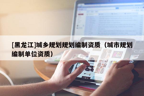 [黑龍江]城鄉(xiāng)規(guī)劃規(guī)劃編制資質(zhì)（城市規(guī)劃編制單位資質(zhì)）