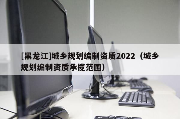 [黑龍江]城鄉規劃編制資質2022（城鄉規劃編制資質承攬范圍）