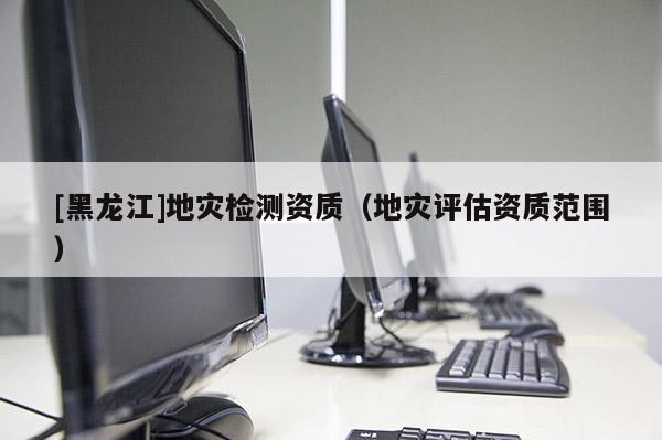 [黑龍江]地災(zāi)檢測資質(zhì)（地災(zāi)評估資質(zhì)范圍）