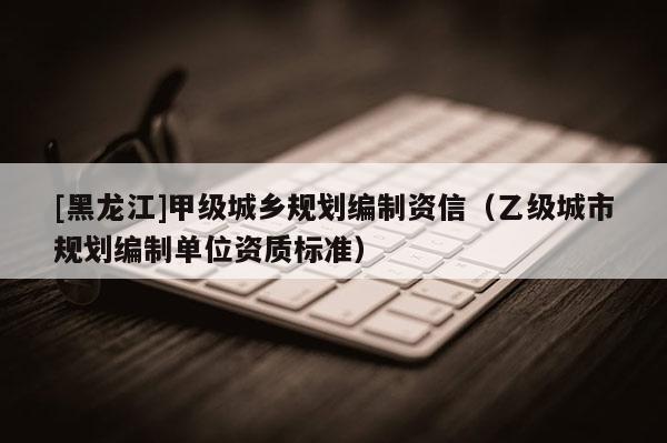 [黑龍江]甲級城鄉規劃編制資信（乙級城市規劃編制單位資質標準）