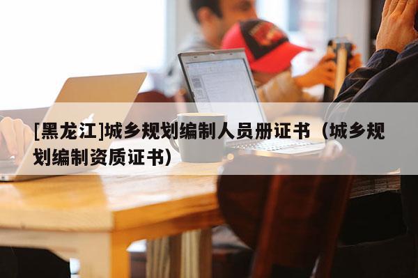 [黑龍江]城鄉(xiāng)規(guī)劃編制人員冊證書（城鄉(xiāng)規(guī)劃編制資質(zhì)證書）