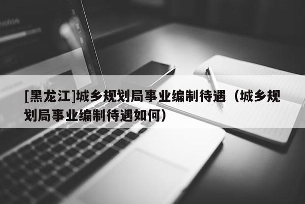 [黑龍江]城鄉規劃局事業編制待遇（城鄉規劃局事業編制待遇如何）