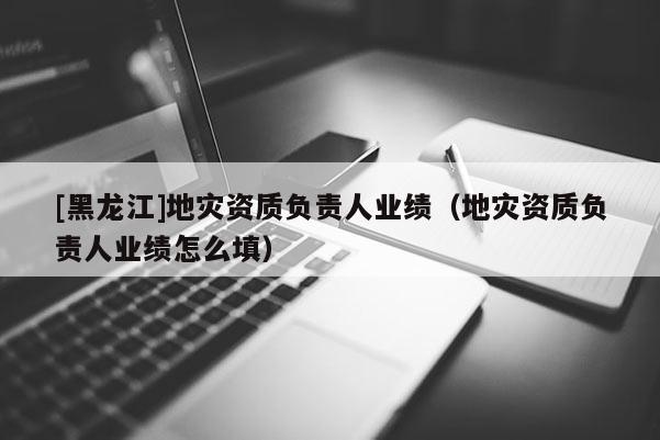 [黑龍江]地災(zāi)資質(zhì)負(fù)責(zé)人業(yè)績（地災(zāi)資質(zhì)負(fù)責(zé)人業(yè)績怎么填）