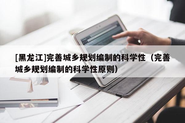 [黑龍江]完善城鄉規劃編制的科學性（完善城鄉規劃編制的科學性原則）