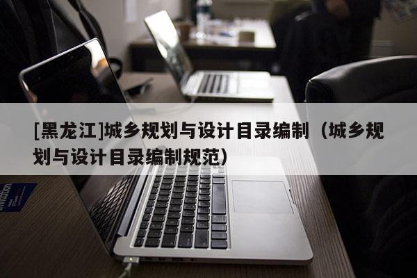 [黑龍江]城鄉規劃與設計目錄編制（城鄉規劃與設計目錄編制規范）
