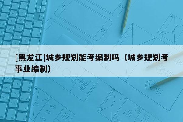 [黑龍江]城鄉規劃能考編制嗎（城鄉規劃考事業編制）