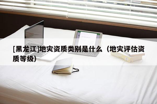 [黑龍江]地災資質類別是什么（地災評估資質等級）