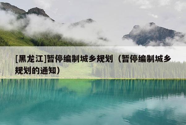 [黑龍江]暫停編制城鄉規劃（暫停編制城鄉規劃的通知）