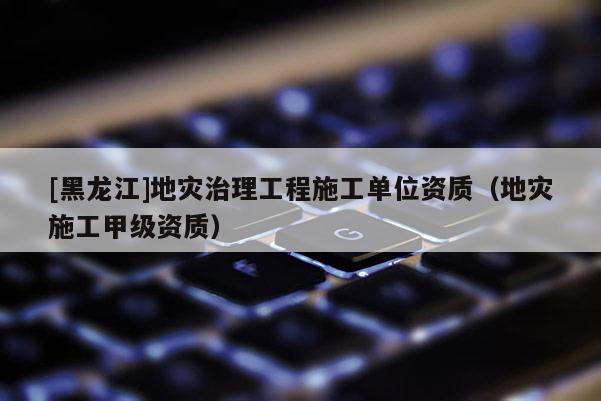 [黑龍江]地災治理工程施工單位資質（地災施工甲級資質）