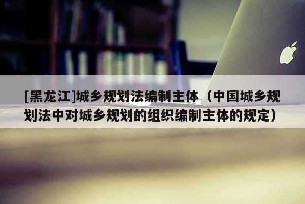 [黑龍江]城鄉規劃法編制主體（中國城鄉規劃法中對城鄉規劃的組織編制主體的規定）